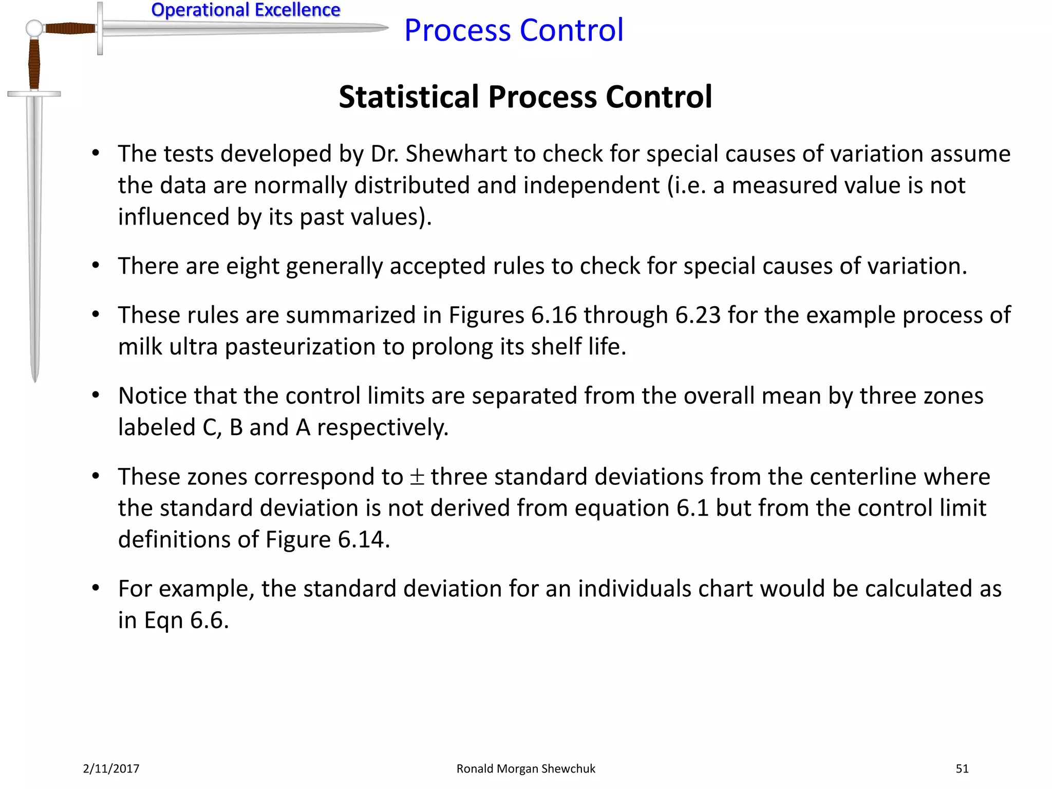 Operational Excellence
Process Control
Operational Excellence
Statistical Process Control
2/11/2017 Ronald Morgan Shewchuk 51
• The tests developed by Dr. Shewhart to check for special causes of variation assume
the data are normally distributed and independent (i.e. a measured value is not
influenced by its past values).
• There are eight generally accepted rules to check for special causes of variation.
• These rules are summarized in Figures 6.16 through 6.23 for the example process of
milk ultra pasteurization to prolong its shelf life.
• Notice that the control limits are separated from the overall mean by three zones
labeled C, B and A respectively.
• These zones correspond to  three standard deviations from the centerline where
the standard deviation is not derived from equation 6.1 but from the control limit
definitions of Figure 6.14.
• For example, the standard deviation for an individuals chart would be calculated as
in Eqn 6.6.
 