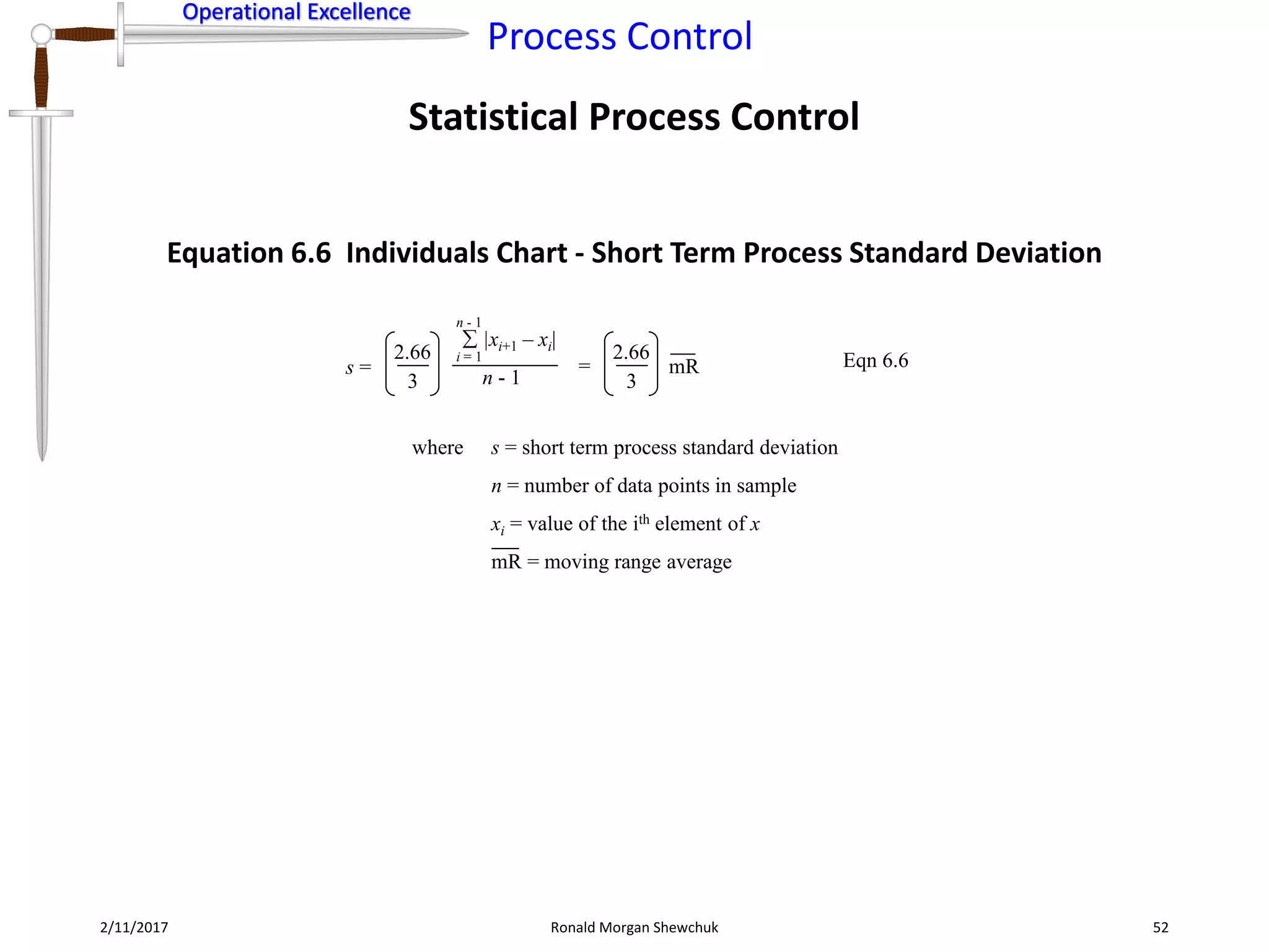 Operational Excellence
Process Control
Operational Excellence
Statistical Process Control
2/11/2017 Ronald Morgan Shewchuk 52
s =
|xi+1 – xi|
i = 1
n - 1
n - 1
where s = short term process standard deviation
n = number of data points in sample
xi = value of the ith element of x
mR = moving range average
Eqn 6.62.66
3
2.66
3
mR=
Equation 6.6 Individuals Chart - Short Term Process Standard Deviation
 