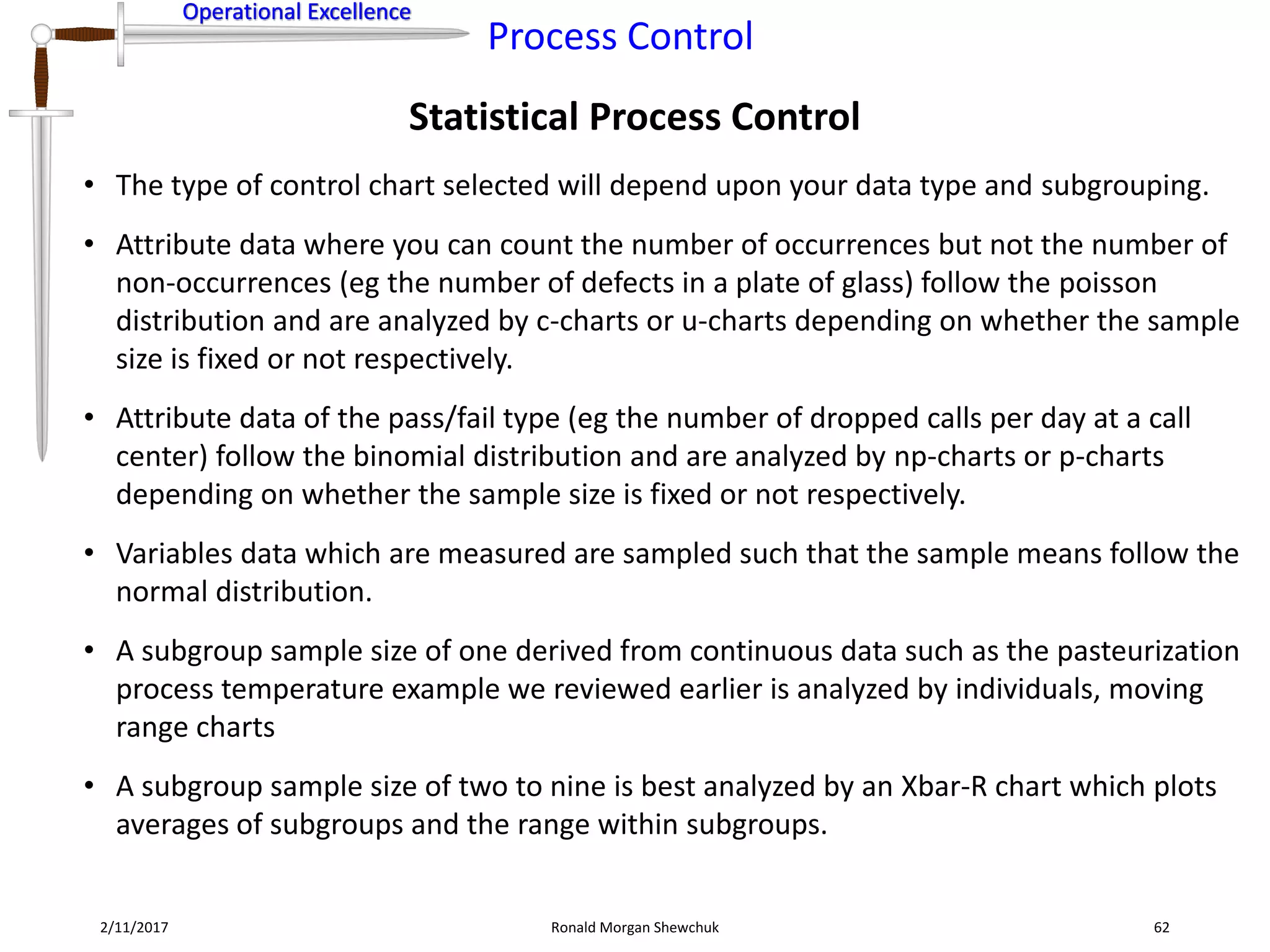 Operational Excellence
Process Control
Operational Excellence
Statistical Process Control
2/11/2017 Ronald Morgan Shewchuk 62
• The type of control chart selected will depend upon your data type and subgrouping.
• Attribute data where you can count the number of occurrences but not the number of
non-occurrences (eg the number of defects in a plate of glass) follow the poisson
distribution and are analyzed by c-charts or u-charts depending on whether the sample
size is fixed or not respectively.
• Attribute data of the pass/fail type (eg the number of dropped calls per day at a call
center) follow the binomial distribution and are analyzed by np-charts or p-charts
depending on whether the sample size is fixed or not respectively.
• Variables data which are measured are sampled such that the sample means follow the
normal distribution.
• A subgroup sample size of one derived from continuous data such as the pasteurization
process temperature example we reviewed earlier is analyzed by individuals, moving
range charts
• A subgroup sample size of two to nine is best analyzed by an Xbar-R chart which plots
averages of subgroups and the range within subgroups.
 