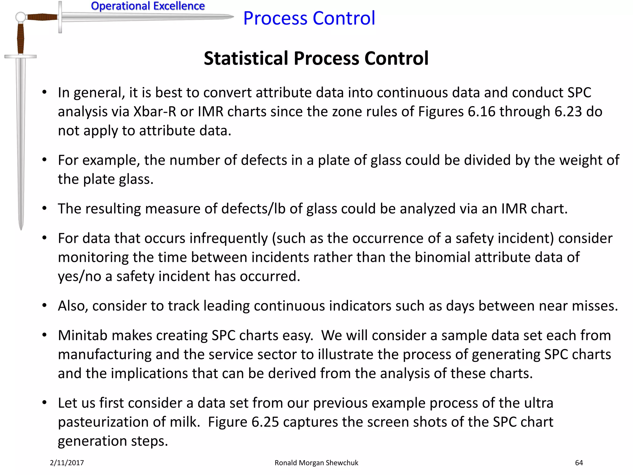 Operational Excellence
Process Control
Operational Excellence
Statistical Process Control
2/11/2017 Ronald Morgan Shewchuk 64
• In general, it is best to convert attribute data into continuous data and conduct SPC
analysis via Xbar-R or IMR charts since the zone rules of Figures 6.16 through 6.23 do
not apply to attribute data.
• For example, the number of defects in a plate of glass could be divided by the weight of
the plate glass.
• The resulting measure of defects/lb of glass could be analyzed via an IMR chart.
• For data that occurs infrequently (such as the occurrence of a safety incident) consider
monitoring the time between incidents rather than the binomial attribute data of
yes/no a safety incident has occurred.
• Also, consider to track leading continuous indicators such as days between near misses.
• Minitab makes creating SPC charts easy. We will consider a sample data set each from
manufacturing and the service sector to illustrate the process of generating SPC charts
and the implications that can be derived from the analysis of these charts.
• Let us first consider a data set from our previous example process of the ultra
pasteurization of milk. Figure 6.25 captures the screen shots of the SPC chart
generation steps.
 