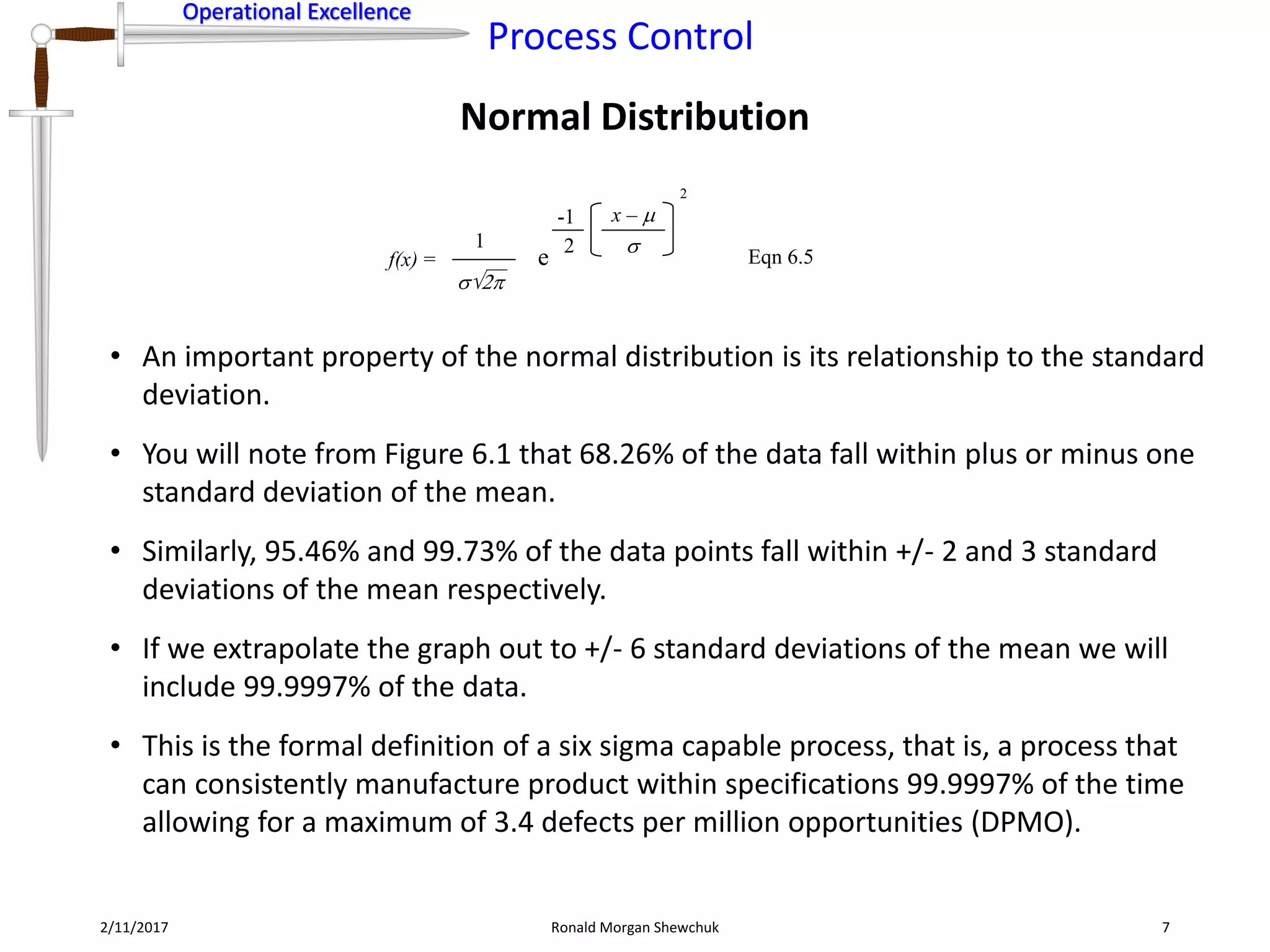 Operational Excellence
Process Control
Operational Excellence
Normal Distribution
2/11/2017 Ronald Morgan Shewchuk 7
• An important property of the normal distribution is its relationship to the standard
deviation.
• You will note from Figure 6.1 that 68.26% of the data fall within plus or minus one
standard deviation of the mean.
• Similarly, 95.46% and 99.73% of the data points fall within +/- 2 and 3 standard
deviations of the mean respectively.
• If we extrapolate the graph out to +/- 6 standard deviations of the mean we will
include 99.9997% of the data.
• This is the formal definition of a six sigma capable process, that is, a process that
can consistently manufacture product within specifications 99.9997% of the time
allowing for a maximum of 3.4 defects per million opportunities (DPMO).
f(x) =
1
Eqn 6.5
2
e
x – 

2
-1
2
 
