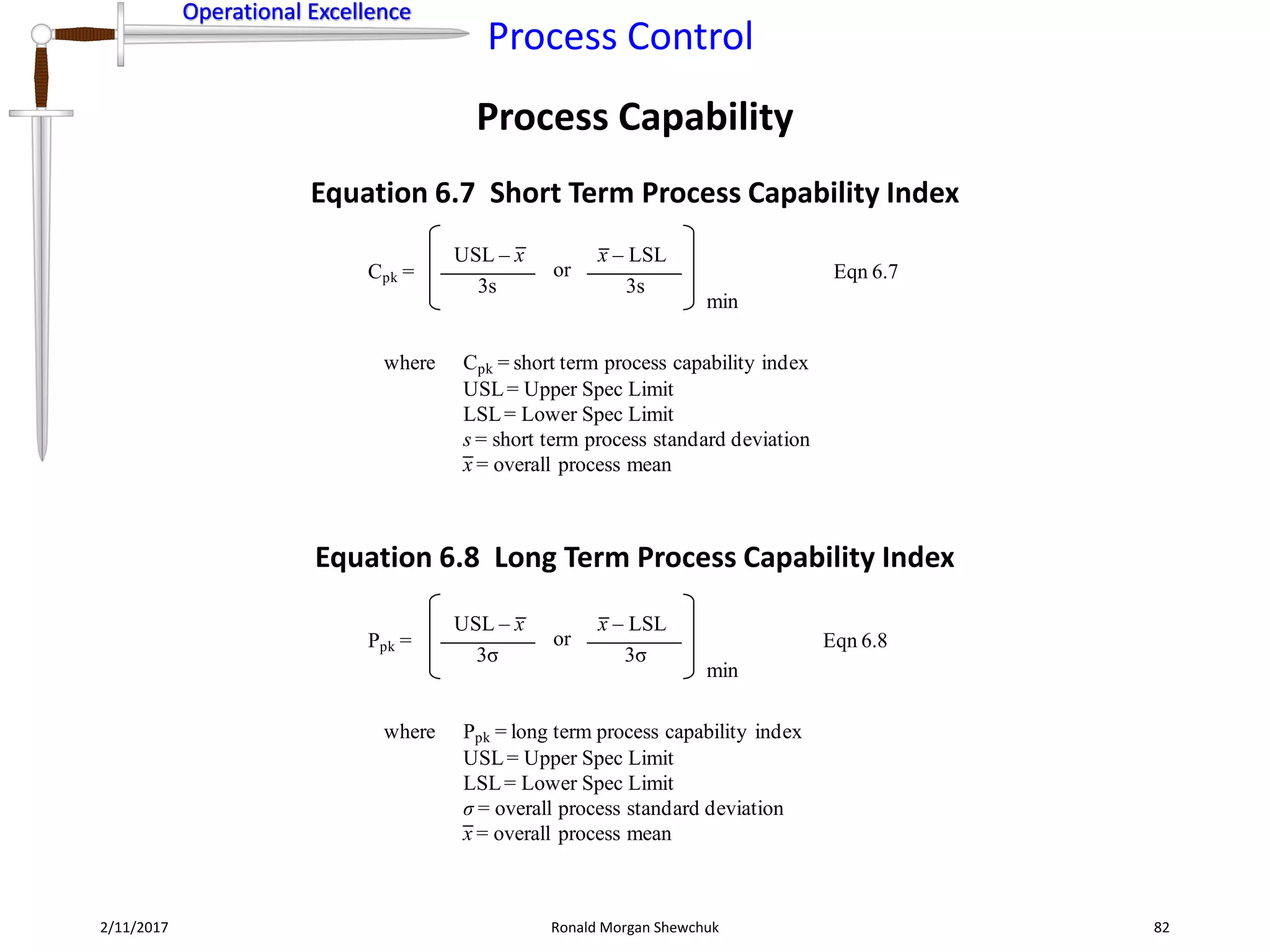 Operational Excellence
Process Control
Operational Excellence
Process Capability
2/11/2017 Ronald Morgan Shewchuk 82
Cpk =
USL – x
3s
where Cpk = short term process capability index
USL= Upper Spec Limit
LSL= Lower Spec Limit
s = short term process standard deviation
x = overall process mean
Eqn 6.7
x – LSL
3s
or
min
Ppk =
USL – x
3σ
where Ppk = long term process capability index
USL= Upper Spec Limit
LSL= Lower Spec Limit
σ = overall process standard deviation
x = overall process mean
Eqn 6.8
x – LSL
3σ
or
min
Equation 6.7 Short Term Process Capability Index
Equation 6.8 Long Term Process Capability Index
 