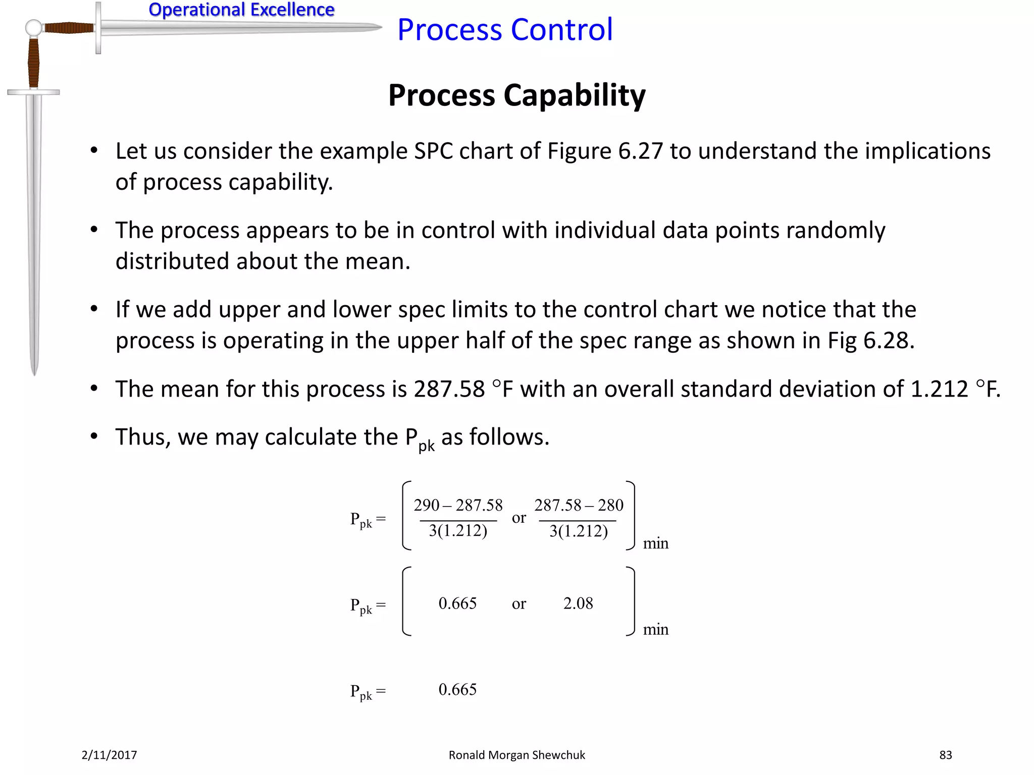Operational Excellence
Process Control
Operational Excellence
Process Capability
2/11/2017 Ronald Morgan Shewchuk 83
• Let us consider the example SPC chart of Figure 6.27 to understand the implications
of process capability.
• The process appears to be in control with individual data points randomly
distributed about the mean.
• If we add upper and lower spec limits to the control chart we notice that the
process is operating in the upper half of the spec range as shown in Fig 6.28.
• The mean for this process is 287.58 F with an overall standard deviation of 1.212 F.
• Thus, we may calculate the Ppk as follows.
Ppk =
290 – 287.58
3(1.212)
or
min
3(1.212)
287.58 – 280
Ppk = 0.665 or
min
2.08
Ppk = 0.665
 