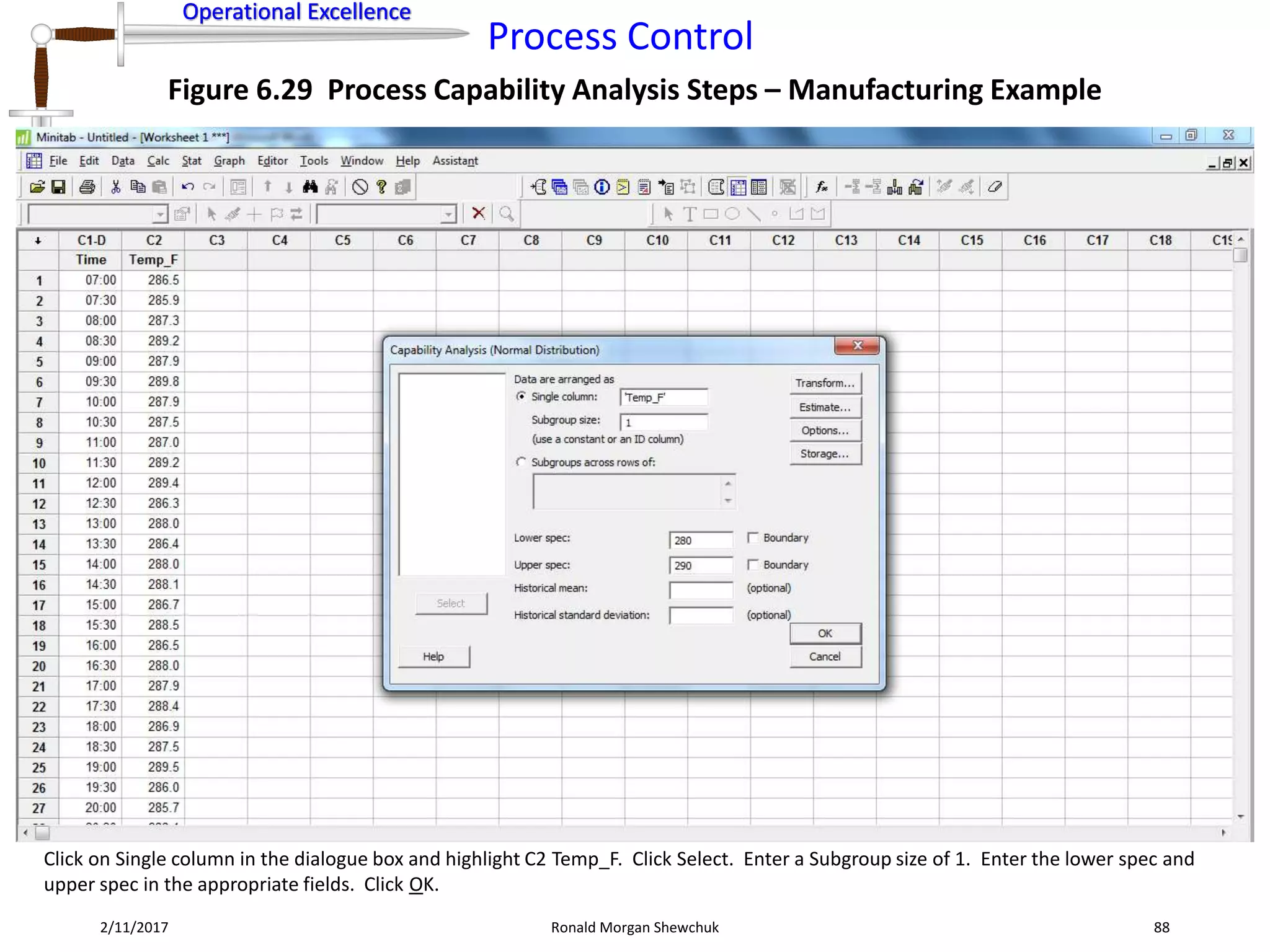 Operational Excellence
Process Control
Operational Excellence
2/11/2017 Ronald Morgan Shewchuk 88
Figure 6.29 Process Capability Analysis Steps – Manufacturing Example
Click on Single column in the dialogue box and highlight C2 Temp_F. Click Select. Enter a Subgroup size of 1. Enter the lower spec and
upper spec in the appropriate fields. Click OK.
 