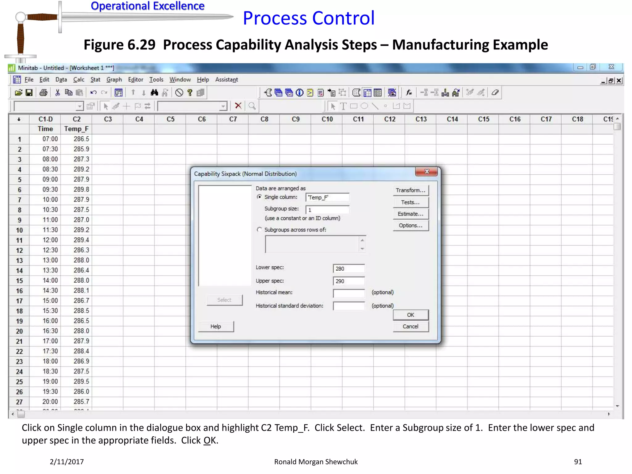 Operational Excellence
Process Control
Operational Excellence
2/11/2017 Ronald Morgan Shewchuk 91
Figure 6.29 Process Capability Analysis Steps – Manufacturing Example
Click on Single column in the dialogue box and highlight C2 Temp_F. Click Select. Enter a Subgroup size of 1. Enter the lower spec and
upper spec in the appropriate fields. Click OK.
 