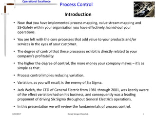 Operational Excellence
Process Control
Operational Excellence
Introduction
2/11/2017 Ronald Morgan Shewchuk 1
• Now that you have implemented process mapping, value stream mapping and
5S+Safety within your organization you have effectively leaned-out your
operations.
• You are left with the core processes that add value to your products and/or
services in the eyes of your customer.
• The degree of control that these processes exhibit is directly related to your
company’s profitability.
• The higher the degree of control, the more money your company makes – it’s as
simple as that.
• Process control implies reducing variation.
• Variation, as you will recall, is the enemy of Six Sigma.
• Jack Welch, the CEO of General Electric from 1981 through 2001, was keenly aware
of the effect variation had on his business, and consequently was a leading
proponent of driving Six Sigma throughout General Electric’s operations.
• In this presentation we will review the fundamentals of process control.
 