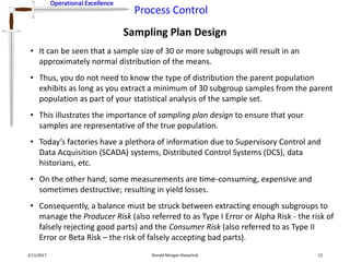 Operational Excellence
Process Control
Operational Excellence
Sampling Plan Design
2/11/2017 Ronald Morgan Shewchuk 12
• It can be seen that a sample size of 30 or more subgroups will result in an
approximately normal distribution of the means.
• Thus, you do not need to know the type of distribution the parent population
exhibits as long as you extract a minimum of 30 subgroup samples from the parent
population as part of your statistical analysis of the sample set.
• This illustrates the importance of sampling plan design to ensure that your
samples are representative of the true population.
• Today’s factories have a plethora of information due to Supervisory Control and
Data Acquisition (SCADA) systems, Distributed Control Systems (DCS), data
historians, etc.
• On the other hand, some measurements are time-consuming, expensive and
sometimes destructive; resulting in yield losses.
• Consequently, a balance must be struck between extracting enough subgroups to
manage the Producer Risk (also referred to as Type I Error or Alpha Risk - the risk of
falsely rejecting good parts) and the Consumer Risk (also referred to as Type II
Error or Beta Risk – the risk of falsely accepting bad parts).
 