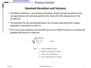 Operational Excellence
Process Control
Operational Excellence
Standard Deviation and Variance
2/11/2017 Ronald Morgan Shewchuk 2
• The DNA of statistics is the standard deviation, which may be visualized as the
average distance of each data point to the mean of all the data points in the
sample set.
• The equation for the standard deviation of a sample extracted from a larger
population is provided in Eqn 6.1.
• This is the same equation used by MS Excel in the STDEV function to calculate the
standard deviation of a data set.
s =
(xi – x)2
 
i = 1
n
n - 1
where s = sample standard deviation
n = number of data points in sample
xi = value of the ith element of x
x = mean of all elements of x sample
Eqn 6.1
 