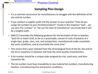Operational Excellence
Process Control
Operational Excellence
Sampling Plan Design
2/11/2017 Ronald Morgan Shewchuk 22
• It is a common occurrence for manufacturers to struggle with the definition of lot
size and lot number.
• If you conduct a supplier audit and the answer to your question “how do you
assign lot numbers to your finished product?” results in the response “well … we
use your P.O. number” or “we use the date of manufacture” you know that it will
be a lengthy audit.
• ANSI Z1.4 provides the following guidance for the formation of lots or batches:
“Each lot or batch shall, as far as is practicable, consist of units of product of a
single type, grade, class, size, and composition, manufactured under essentially
the same conditions, and at essentially the same time.”
• This means that a part selected from the chronological front of the lot, the end of
the lot or anywhere in between will have the same quality characteristics.
• A lot number should be a unique code assigned to a lot, used once, and then
retired for life.
• The lot number must have traceability to raw material lot numbers, manufacturing
location, manufacturing line and process conditions.
 