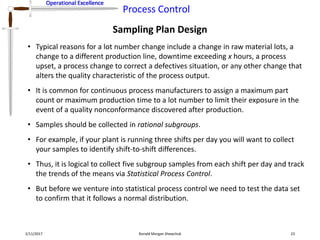 Operational Excellence
Process Control
Operational Excellence
Sampling Plan Design
2/11/2017 Ronald Morgan Shewchuk 23
• Typical reasons for a lot number change include a change in raw material lots, a
change to a different production line, downtime exceeding x hours, a process
upset, a process change to correct a defectives situation, or any other change that
alters the quality characteristic of the process output.
• It is common for continuous process manufacturers to assign a maximum part
count or maximum production time to a lot number to limit their exposure in the
event of a quality nonconformance discovered after production.
• Samples should be collected in rational subgroups.
• For example, if your plant is running three shifts per day you will want to collect
your samples to identify shift-to-shift differences.
• Thus, it is logical to collect five subgroup samples from each shift per day and track
the trends of the means via Statistical Process Control.
• But before we venture into statistical process control we need to test the data set
to confirm that it follows a normal distribution.
 