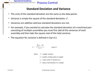 Operational Excellence
Process Control
Operational Excellence
Standard Deviation and Variance
2/11/2017 Ronald Morgan Shewchuk 3
• The units of the standard deviation are the same as the data points.
• Variance is simply the square of the standard deviation, s2.
• Variances are additive whereas standard deviations are not.
• For example, if you wanted to calculate the standard deviation of a machined part
consisting of multiple assemblies you must first add all the variances of each
assembly and then take the square root of the total variance.
• The equation for variance is defined in Eqn 6.2.
s2 =
(xi – x)2
i = 1
n
n - 1
where s2 = sample variance
n = number of data points in sample
xi = value of the ith element of x
x = mean of all elements of x sample
Eqn 6.2
 