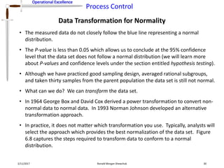 Operational Excellence
Process Control
Operational Excellence
Data Transformation for Normality
2/11/2017 Ronald Morgan Shewchuk 30
• The measured data do not closely follow the blue line representing a normal
distribution.
• The P-value is less than 0.05 which allows us to conclude at the 95% confidence
level that the data set does not follow a normal distribution (we will learn more
about P-values and confidence levels under the section entitled hypothesis testing).
• Although we have practiced good sampling design, averaged rational subgroups,
and taken thirty samples from the parent population the data set is still not normal.
• What can we do? We can transform the data set.
• In 1964 George Box and David Cox derived a power transformation to convert non-
normal data to normal data. In 1993 Norman Johnson developed an alternative
transformation approach.
• In practice, it does not matter which transformation you use. Typically, analysts will
select the approach which provides the best normalization of the data set. Figure
6.8 captures the steps required to transform data to conform to a normal
distribution.
 
