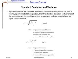 Operational Excellence
Process Control
Operational Excellence
Standard Deviation and Variance
2/11/2017 Ronald Morgan Shewchuk 4
• If your sample size has the same number of elements as your population, that is,
you have performed 100% inspection, then the standard deviation and variance of
the population are denoted by  and 2 respectively and may be calculated by
Eqn 6.3 and 6.4 below.
 =
(xi – )2
 
i = 1
n
n
where  = population standard deviation
n = number of data points in population
xi = value of the ith element of x
 = mean of all elements of x population
Eqn 6.3
2 =
(xi – )2
i = 1
n
n
where 2 = population variance
n = number of data points in population
xi = value of the ith element of x
 = mean of all elements of x population
Eqn 6.4
 