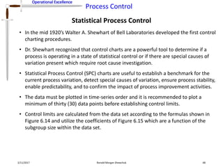 Operational Excellence
Process Control
Operational Excellence
Statistical Process Control
2/11/2017 Ronald Morgan Shewchuk 48
• In the mid 1920’s Walter A. Shewhart of Bell Laboratories developed the first control
charting procedures.
• Dr. Shewhart recognized that control charts are a powerful tool to determine if a
process is operating in a state of statistical control or if there are special causes of
variation present which require root cause investigation.
• Statistical Process Control (SPC) charts are useful to establish a benchmark for the
current process variation, detect special causes of variation, ensure process stability,
enable predictability, and to confirm the impact of process improvement activities.
• The data must be plotted in time-series order and it is recommended to plot a
minimum of thirty (30) data points before establishing control limits.
• Control limits are calculated from the data set according to the formulas shown in
Figure 6.14 and utilize the coefficients of Figure 6.15 which are a function of the
subgroup size within the data set.
 