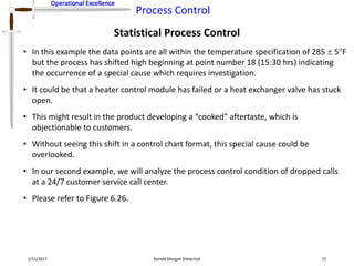 Operational Excellence
Process Control
Operational Excellence
Statistical Process Control
2/11/2017 Ronald Morgan Shewchuk 72
• In this example the data points are all within the temperature specification of 285  5F
but the process has shifted high beginning at point number 18 (15:30 hrs) indicating
the occurrence of a special cause which requires investigation.
• It could be that a heater control module has failed or a heat exchanger valve has stuck
open.
• This might result in the product developing a “cooked” aftertaste, which is
objectionable to customers.
• Without seeing this shift in a control chart format, this special cause could be
overlooked.
• In our second example, we will analyze the process control condition of dropped calls
at a 24/7 customer service call center.
• Please refer to Figure 6.26.
 