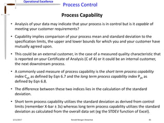 Operational Excellence
Process Control
Operational Excellence
Process Capability
2/11/2017 Ronald Morgan Shewchuk 81
• Analysis of your data may indicate that your process is in control but is it capable of
meeting your customer requirements?
• Capability implies comparison of your process mean and standard deviation to the
specification limits, the upper and lower bounds for which you and your customer have
mutually agreed upon.
• This could be an external customer, in the case of a measured quality characteristic that
is reported on your Certificate of Analysis (C of A) or it could be an internal customer,
the next downstream process.
• A commonly used measure of process capability is the short term process capability
index Cpk as defined by Eqn 6.7 and the long term process capability index Ppk as
defined by Eqn 6.8.
• The difference between these two indices lies in the calculation of the standard
deviation.
• Short term process capability utilizes the standard deviation as derived from control
limits (remember X-bar ± 3s) whereas long term process capability utilizes the standard
deviation as calculated from the overall data set (eg the STDEV function of Excel).
 