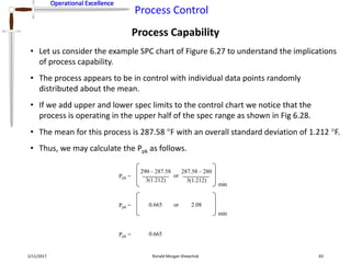 Operational Excellence
Process Control
Operational Excellence
Process Capability
2/11/2017 Ronald Morgan Shewchuk 83
• Let us consider the example SPC chart of Figure 6.27 to understand the implications
of process capability.
• The process appears to be in control with individual data points randomly
distributed about the mean.
• If we add upper and lower spec limits to the control chart we notice that the
process is operating in the upper half of the spec range as shown in Fig 6.28.
• The mean for this process is 287.58 F with an overall standard deviation of 1.212 F.
• Thus, we may calculate the Ppk as follows.
Ppk =
290 – 287.58
3(1.212)
or
min
3(1.212)
287.58 – 280
Ppk = 0.665 or
min
2.08
Ppk = 0.665
 