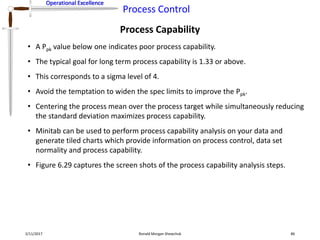 Operational Excellence
Process Control
Operational Excellence
Process Capability
2/11/2017 Ronald Morgan Shewchuk 86
• A Ppk value below one indicates poor process capability.
• The typical goal for long term process capability is 1.33 or above.
• This corresponds to a sigma level of 4.
• Avoid the temptation to widen the spec limits to improve the Ppk.
• Centering the process mean over the process target while simultaneously reducing
the standard deviation maximizes process capability.
• Minitab can be used to perform process capability analysis on your data and
generate tiled charts which provide information on process control, data set
normality and process capability.
• Figure 6.29 captures the screen shots of the process capability analysis steps.
 