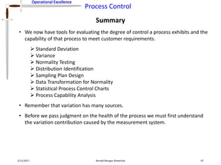 Operational Excellence
Process Control
Operational Excellence
Summary
2/11/2017 Ronald Morgan Shewchuk 97
• We now have tools for evaluating the degree of control a process exhibits and the
capability of that process to meet customer requirements.
 Standard Deviation
 Variance
 Normality Testing
 Distribution Identification
 Sampling Plan Design
 Data Transformation for Normality
 Statistical Process Control Charts
 Process Capability Analysis
• Remember that variation has many sources.
• Before we pass judgment on the health of the process we must first understand
the variation contribution caused by the measurement system.
 