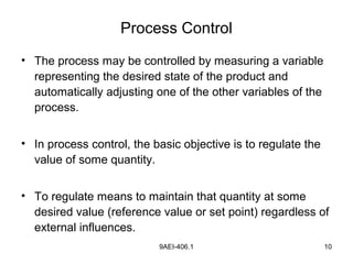 9AEI-406.1 10
Process Control
• The process may be controlled by measuring a variable
representing the desired state of the product and
automatically adjusting one of the other variables of the
process.
• In process control, the basic objective is to regulate the
value of some quantity.
• To regulate means to maintain that quantity at some
desired value (reference value or set point) regardless of
external influences.
 