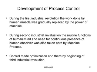 9AEI-406.2 11
Development of Process Control
• During the first industrial revolution the work done by
human muscle was gradually replaced by the power of
machine.
• During second industrial revaluation the routine functions
of human mind and need for continuous presence of
human observer was also taken care by Machine
Process.
• Control made optimization and there by beginning of
third industrial revolution.
 
