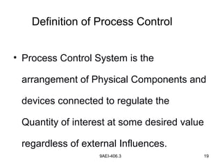 9AEI-406.3 19
• Process Control System is the
arrangement of Physical Components and
devices connected to regulate the
Quantity of interest at some desired value
regardless of external Influences.
Definition of Process Control
 
