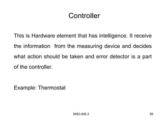9AEI-406.3 26
Controller
This is Hardware element that has intelligence. It receive
the information from the measuring device and decides
what action should be taken and error detector is a part
of the controller.
Example: Thermostat
 