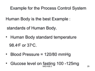 9AEI-406.3 29
Example for the Process Control System
Human Body is the best Example :
standards of Human Body.
• Human Body standard temperature
98.4o
F or 37o
C.
• Blood Pressure = 120/80 mmHg
• Glucose level on fasting 100 -125mg
 