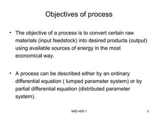 9AEI-406.1 3
Objectives of process
• The objective of a process is to convert certain raw
materials (input feedstock) into desired products (output)
using available sources of energy in the most
economical way.
• A process can be described either by an ordinary
differential equation ( lumped parameter system) or by
partial differential equation (distributed parameter
system).
 