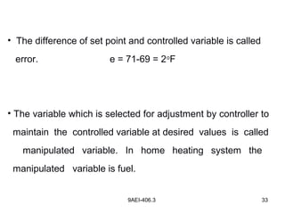 9AEI-406.3 33
• The difference of set point and controlled variable is called
error. e = 71-69 = 2o
F
• The variable which is selected for adjustment by controller to
maintain the controlled variable at desired values is called
manipulated variable. In home heating system the
manipulated variable is fuel.
 