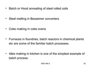 9AEI-406.4 36
• Batch or Hood annealing of steel rolled coils
• Steel melting in Bessemer converters
• Coke making in coke ovens
• Furnaces in foundries, batch reactors in chemical plants
etc are some of the familiar batch processes.
• Idles making in kitchen is one of the simplest example of
batch process.
 