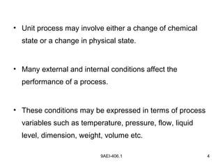 9AEI-406.1 4
• Unit process may involve either a change of chemical
state or a change in physical state.
• Many external and internal conditions affect the
performance of a process.
• These conditions may be expressed in terms of process
variables such as temperature, pressure, flow, liquid
level, dimension, weight, volume etc.
 