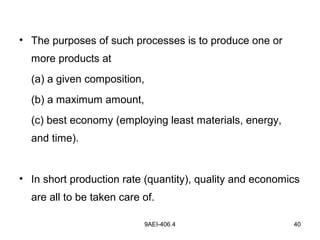 9AEI-406.4 40
• The purposes of such processes is to produce one or
more products at
(a) a given composition,
(b) a maximum amount,
(c) best economy (employing least materials, energy,
and time).
• In short production rate (quantity), quality and economics
are all to be taken care of.
 