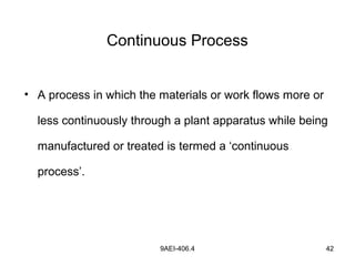 9AEI-406.4 42
Continuous Process
• A process in which the materials or work flows more or
less continuously through a plant apparatus while being
manufactured or treated is termed a ‘continuous
process’.
 