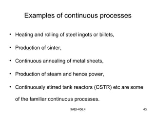 9AEI-406.4 43
Examples of continuous processes
• Heating and rolling of steel ingots or billets,
• Production of sinter,
• Continuous annealing of metal sheets,
• Production of steam and hence power,
• Continuously stirred tank reactors (CSTR) etc are some
of the familiar continuous processes.
 