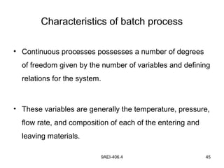 9AEI-406.4 45
Characteristics of batch process
• Continuous processes possesses a number of degrees
of freedom given by the number of variables and defining
relations for the system.
• These variables are generally the temperature, pressure,
flow rate, and composition of each of the entering and
leaving materials.
 