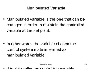 9AEI 406.5 to 6 49
Manipulated Variable
• Manipulated variable is the one that can be
changed in order to maintain the controlled
variable at the set point.
• In other words the variable chosen the
control system state is termed as
manipulated variable.
 