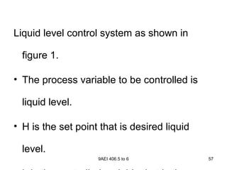 9AEI 406.5 to 6 57
Liquid level control system as shown in
figure 1.
• The process variable to be controlled is
liquid level.
• H is the set point that is desired liquid
level.
 