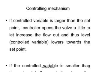9AEI 406.5 to 6 59
Controlling mechanism
• If controlled variable is larger than the set
point, controller opens the valve a little to
let increase the flow out and thus level
(controlled variable) lowers towards the
set point.
• If the controlled variable is smaller than
 