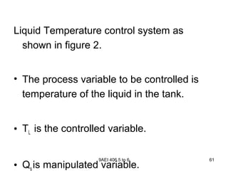 9AEI 406.5 to 6 61
Liquid Temperature control system as
shown in figure 2.
• The process variable to be controlled is
temperature of the liquid in the tank.
• TL is the controlled variable.
• Qs is manipulated variable.
 