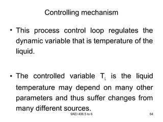 9AEI 406.5 to 6 64
Controlling mechanism
• This process control loop regulates the
dynamic variable that is temperature of the
liquid.
• The controlled variable TL is the liquid
temperature may depend on many other
parameters and thus suffer changes from
many different sources.
 