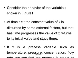 AEI-406.7 67
• Consider the behavior of the variable x
shown in Figure1
• At time t = t0 the constant value of x is
disturbed by some external factors, but that
has time progresses the value of x returns
to its initial value and stays there.
• If x is a process variable such as
temperature, pressure, concentration, flow
 