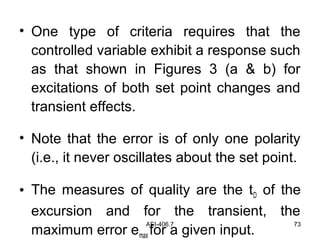 AEI-406.7 73
• One type of criteria requires that the
controlled variable exhibit a response such
as that shown in Figures 3 (a & b) for
excitations of both set point changes and
transient effects.
• Note that the error is of only one polarity
(i.e., it never oscillates about the set point.
• The measures of quality are the tD of the
excursion and for the transient, the
maximum error emax for a given input.
 