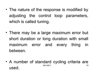 AEI-406.7 79
• The nature of the response is modified by
adjusting the control loop parameters,
which is called tuning.
• There may be a large maximum error but
short duration or long duration with small
maximum error and every thing in
between.
• A number of standard cycling criteria are
used.
 