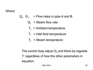 9AEI 406.8 86
Where
QA, Q B = Flow rates in pipe A and B
QS = Steam flow rate
TA = Ambient temperature
T0 = Inlet fluid temperature
TS = Steam temperature
The control loop adjust QS and there by regulate
TL regardless of how the other parameters in
equation.
 