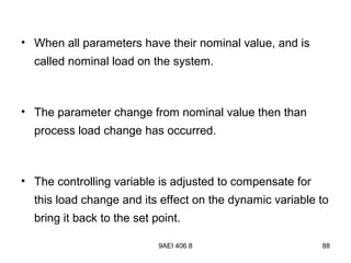9AEI 406.8 88
• When all parameters have their nominal value, and is
called nominal load on the system.
• The parameter change from nominal value then than
process load change has occurred.
• The controlling variable is adjusted to compensate for
this load change and its effect on the dynamic variable to
bring it back to the set point.
 