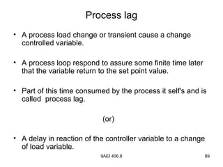 9AEI 406.8 89
Process lag
• A process load change or transient cause a change
controlled variable.
• A process loop respond to assure some finite time later
that the variable return to the set point value.
• Part of this time consumed by the process it self's and is
called process lag.
(or)
• A delay in reaction of the controller variable to a change
of load variable.
 