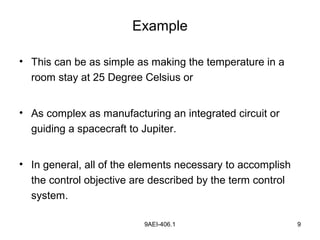 9AEI-406.1 9
Example
• This can be as simple as making the temperature in a
room stay at 25 Degree Celsius or
• As complex as manufacturing an integrated circuit or
guiding a spacecraft to Jupiter.
• In general, all of the elements necessary to accomplish
the control objective are described by the term control
system.
 