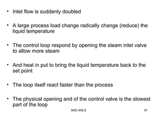 9AEI 406.8 91
• Inlet flow is suddenly doubled
• A large process load change radically change (reduce) the
liquid temperature
• The control loop respond by opening the steam inlet valve
to allow more steam
• And heat in put to bring the liquid temperature back to the
set point
• The loop itself react faster than the process
• The physical opening and of the control valve is the slowest
part of the loop
 