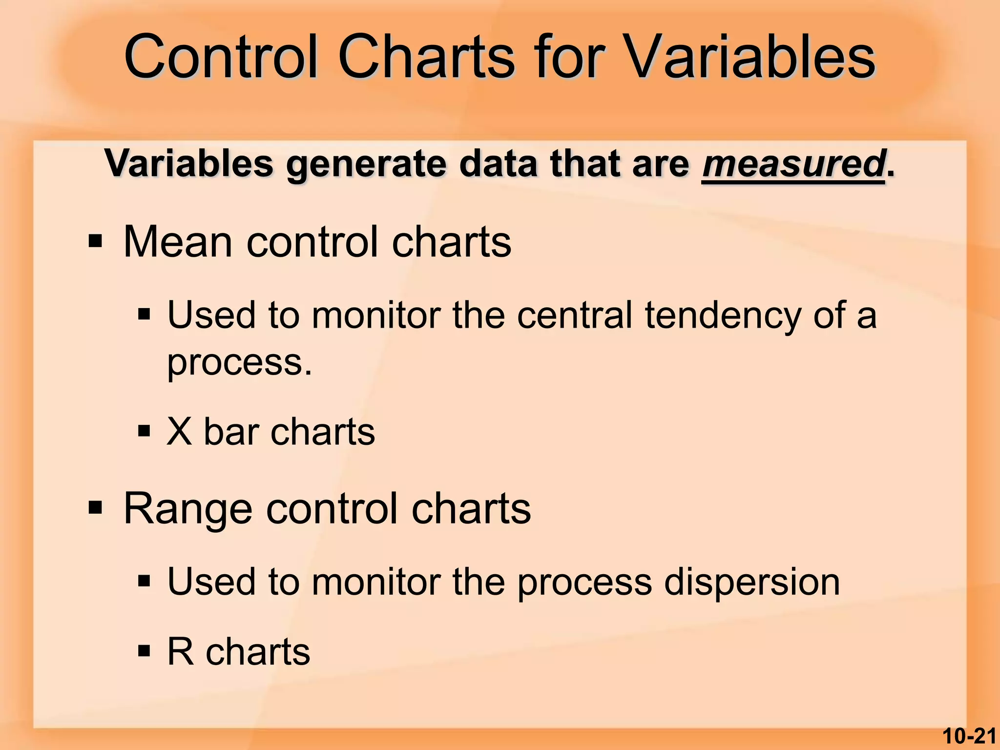 10-21
Control Charts for Variables
 Mean control charts
 Used to monitor the central tendency of a
process.
 X bar charts
 Range control charts
 Used to monitor the process dispersion
 R charts
Variables generate data that are measured.
 